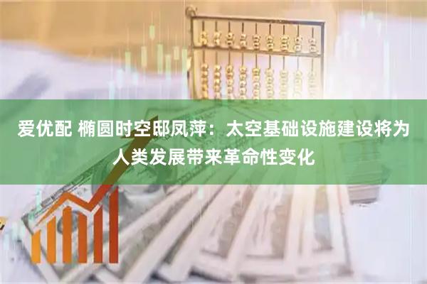 爱优配 椭圆时空邸凤萍：太空基础设施建设将为人类发展带来革命性变化