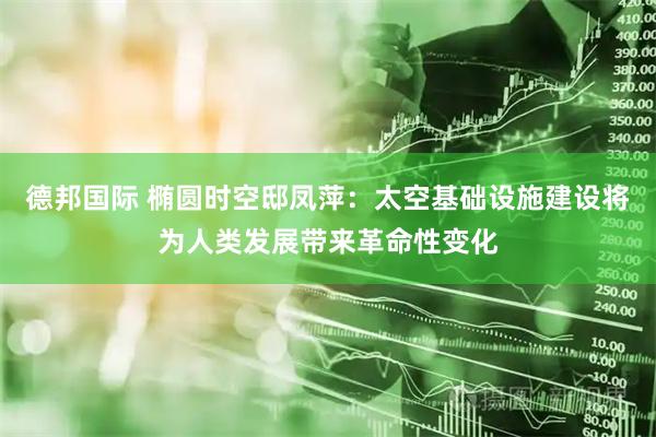 德邦国际 椭圆时空邸凤萍：太空基础设施建设将为人类发展带来革命性变化
