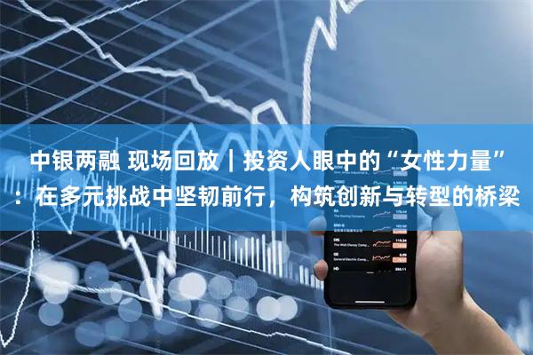 中银两融 现场回放｜投资人眼中的“女性力量”：在多元挑战中坚韧前行，构筑创新与转型的桥梁