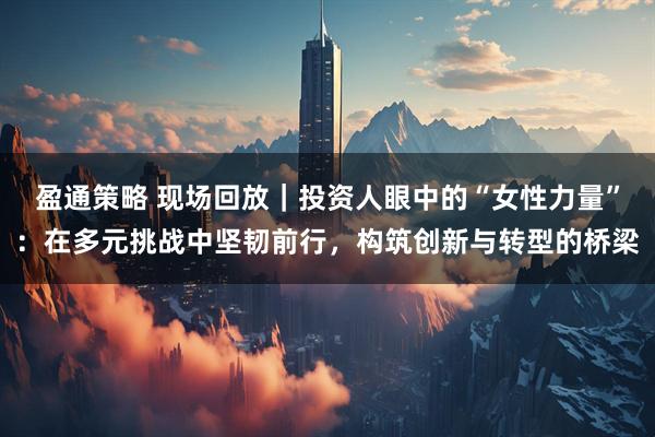盈通策略 现场回放｜投资人眼中的“女性力量”：在多元挑战中坚韧前行，构筑创新与转型的桥梁