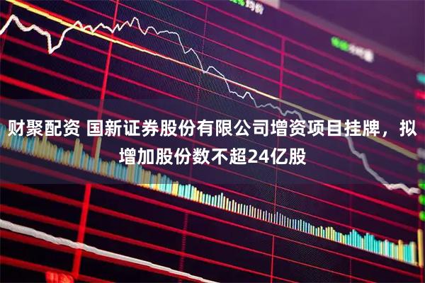 财聚配资 国新证券股份有限公司增资项目挂牌，拟增加股份数不超24亿股