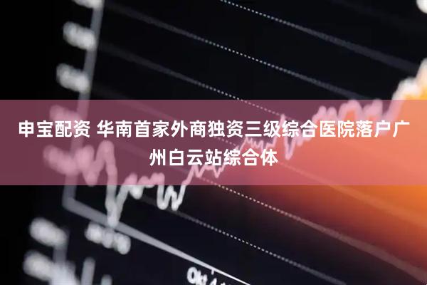申宝配资 华南首家外商独资三级综合医院落户广州白云站综合体