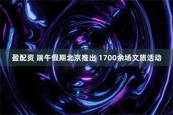 盈配资 端午假期北京推出 1700余场文旅活动