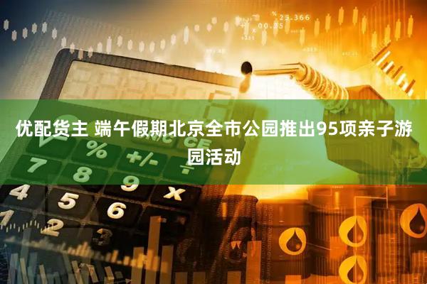 优配货主 端午假期北京全市公园推出95项亲子游园活动