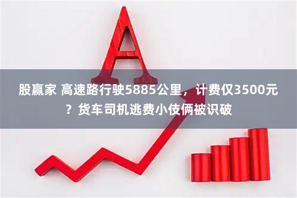 股赢家 高速路行驶5885公里，计费仅3500元？货车司机逃费小伎俩被识破