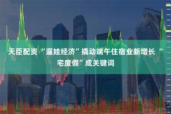 天臣配资 “遛娃经济”撬动端午住宿业新增长 “宅度假”成关键词