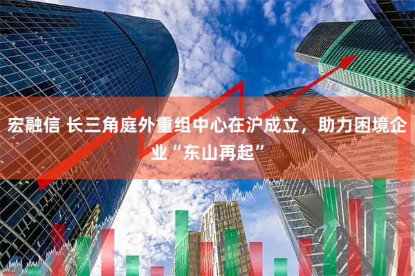 宏融信 长三角庭外重组中心在沪成立，助力困境企业“东山再起”
