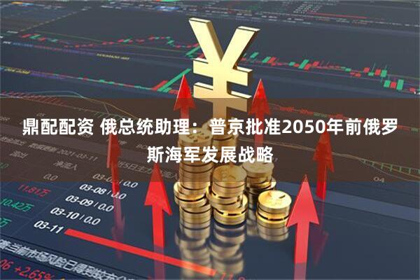 鼎配配资 俄总统助理：普京批准2050年前俄罗斯海军发展战略