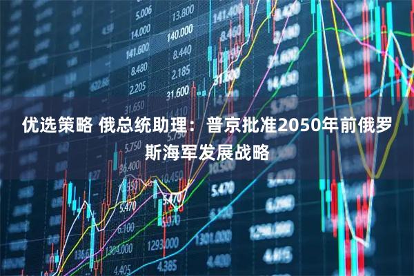 优选策略 俄总统助理：普京批准2050年前俄罗斯海军发展战略