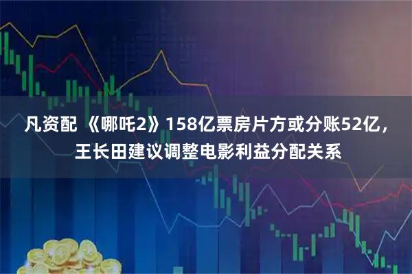凡资配 《哪吒2》158亿票房片方或分账52亿， 王长田建议调整电影利益分配关系