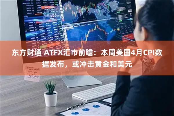 东方财通 ATFX汇市前瞻：本周美国4月CPI数据发布，或冲击黄金和美元