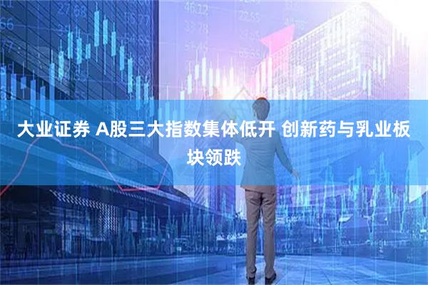 大业证券 A股三大指数集体低开 创新药与乳业板块领跌