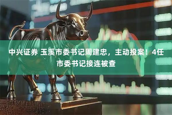 中兴证券 玉溪市委书记周建忠，主动投案！4任市委书记接连被查