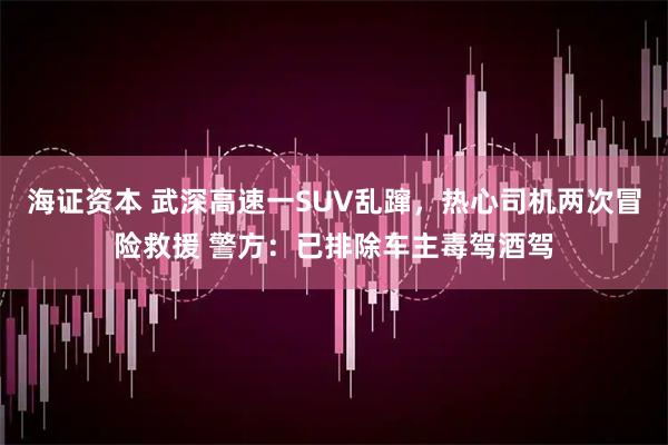 海证资本 武深高速一SUV乱蹿，热心司机两次冒险救援 警方：已排除车主毒驾酒驾