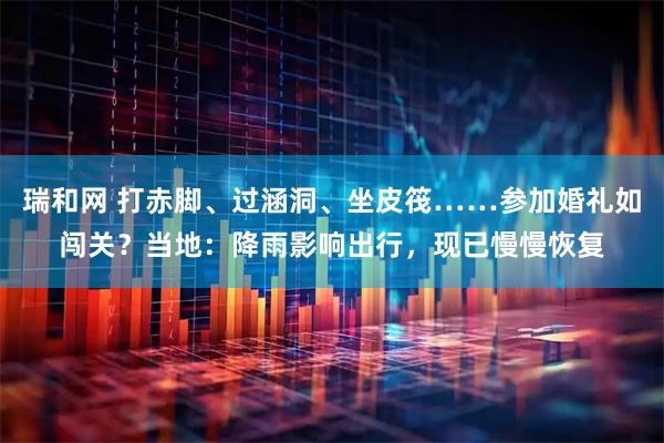 瑞和网 打赤脚、过涵洞、坐皮筏……参加婚礼如闯关？当地：降雨影响出行，现已慢慢恢复