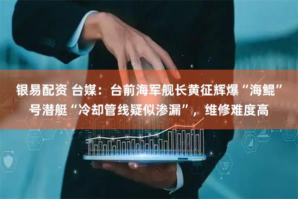 银易配资 台媒：台前海军舰长黄征辉爆“海鲲”号潜艇“冷却管线疑似渗漏”，维修难度高