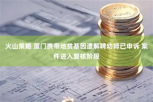 火山策略 厦门携带地贫基因遭解聘幼师已申诉 案件进入复核阶段