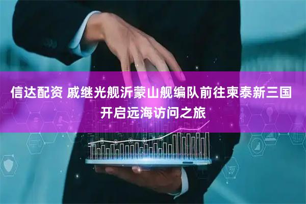 信达配资 戚继光舰沂蒙山舰编队前往柬泰新三国 开启远海访问之旅