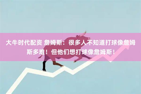 大牛时代配资 詹姆斯：很多人不知道打球像詹姆斯多难！但他们想打球像詹姆斯！
