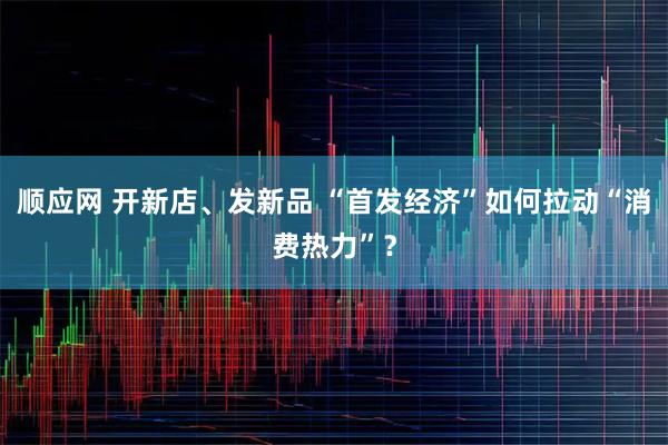 顺应网 开新店、发新品 “首发经济”如何拉动“消费热力”？