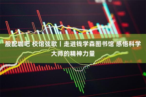 股配咖吧 校馆弦歌丨走进钱学森图书馆 感悟科学大师的精神力量