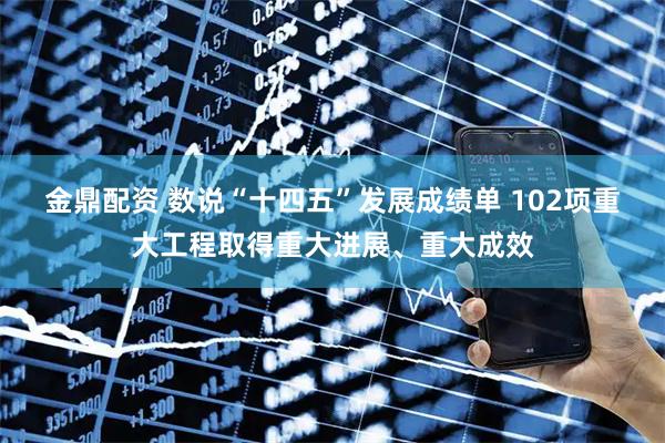 金鼎配资 数说“十四五”发展成绩单 102项重大工程取得重大进展、重大成效