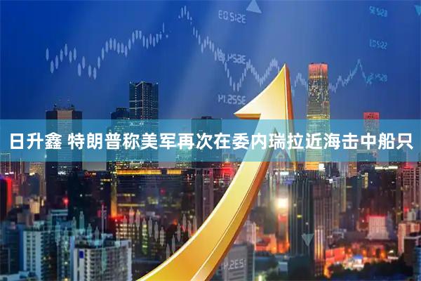 日升鑫 特朗普称美军再次在委内瑞拉近海击中船只