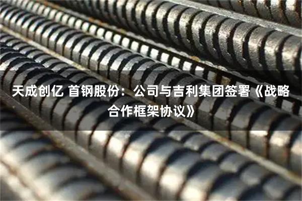天成创亿 首钢股份：公司与吉利集团签署《战略合作框架协议》