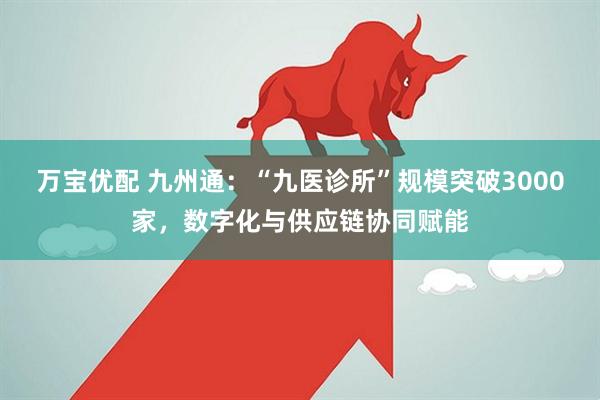 万宝优配 九州通:“九医诊所”规模突破3000家,数字化与供应链协同赋能