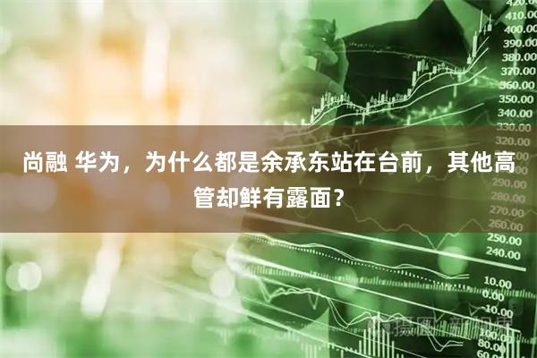 尚融 华为，为什么都是余承东站在台前，其他高管却鲜有露面？