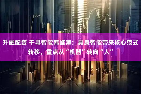 升融配资 千寻智能韩峰涛:具身智能带来核心范式转移,重点从“机器”转向“人”