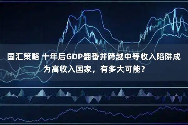 国汇策略 十年后GDP翻番并跨越中等收入陷阱成为高收入国家,有多大可能?