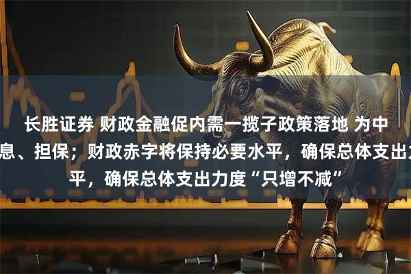 长胜证券 财政金融促内需一揽子政策落地 为中小微企业贷款贴息、担保；财政赤字将保持必要水平，确保总体支出力度“只增不减”