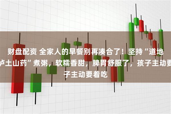 财盘配资 全家人的早餐别再凑合了!坚持“道地温县垆土山药”煮粥,软糯香甜,脾胃舒服了,孩子主动要着吃