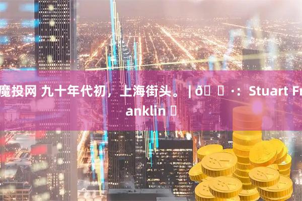 魔投网 九十年代初，上海街头。 | 📷：Stuart Franklin ​