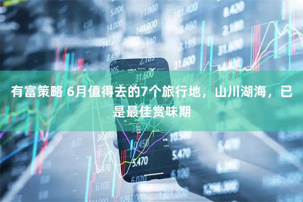 有富策略 6月值得去的7个旅行地，山川湖海，已是最佳赏味期