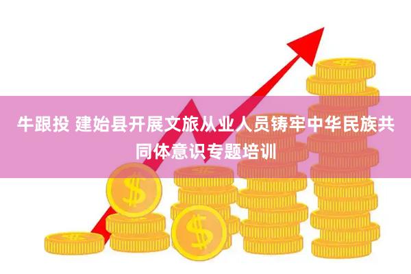牛跟投 建始县开展文旅从业人员铸牢中华民族共同体意识专题培训