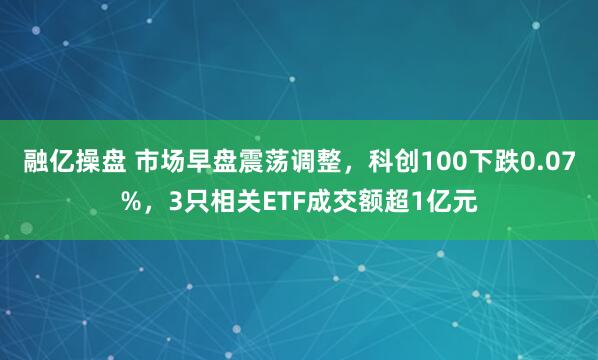 融亿操盘 市场早盘震荡调整，科创100下跌0.07%，3只相关ETF成交额超1亿元