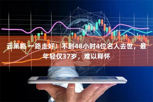 云策略 一路走好！不到48小时4位名人去世，最年轻仅37岁，难以释怀