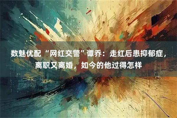 数魅优配 “网红交警”谭乔：走红后患抑郁症，离职又离婚，如今的他过得怎样
