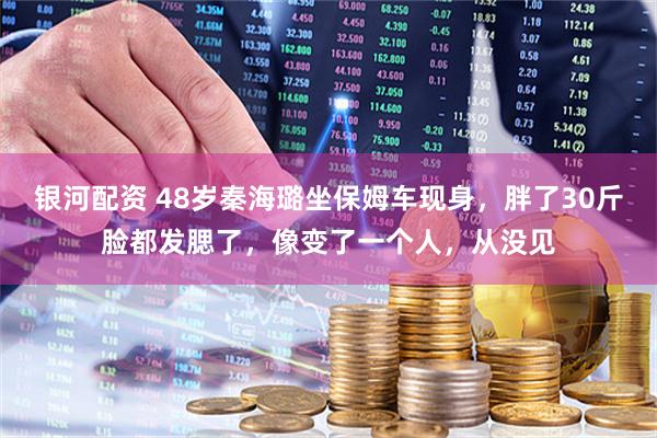 银河配资 48岁秦海璐坐保姆车现身，胖了30斤脸都发腮了，像变了一个人，从没见